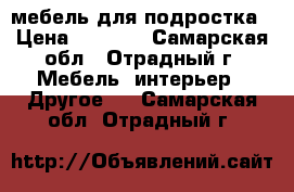   мебель для подростка › Цена ­ 8 500 - Самарская обл., Отрадный г. Мебель, интерьер » Другое   . Самарская обл.,Отрадный г.